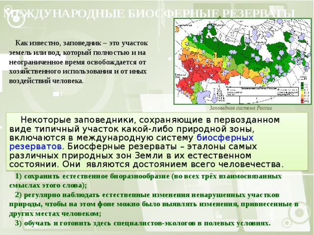 МЕЖДУНАРОДНЫЕ БИОСФЕРНЫЕ РЕЗЕРВАТЫ  Как известно, заповедник – это участок земель или вод, который полностью и на неограниченное время освобождается от хозяйственного использования и от иных воздействий человека. Заповедная система России  Некоторые заповедники, сохраняющие в первозданном виде типичный участок какой-либо природной зоны, включаются в международную систему биосферных резерватов . Биосферные резерваты – эталоны самых различных природных зон Земли в их естественном состоянии. Они являются достоянием всего человечества.  Развитие системы биосферных резерватов имеет три основные цели:  1) сохранить естественное биоразнообразие (во всех трёх взаимосвязанных смыслах этого слова);  2) регулярно наблюдать естественные изменения ненарушенных участков природы, чтобы на этом фоне можно было выявлять изменения, привнесенные в других местах человеком;  3) обучать и готовить здесь специалистов-экологов в полевых условиях. 