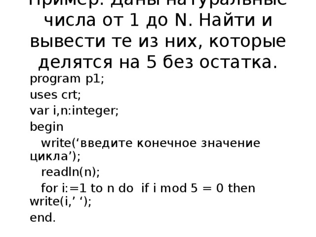 Пример: Даны натуральные числа от 1 до N . Найти и вывести те из них, которые делятся на 5 без остатка. program p1; uses crt; var i,n:integer; begin  write(‘ введите конечное значение цикла ’);  readln(n);  for i:=1 to n do  if i mod 5 = 0 then write(i,’ ‘); end.