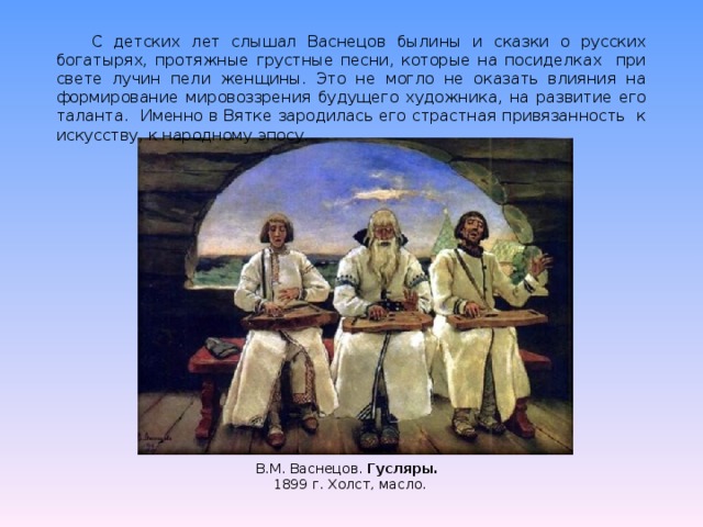 С детских лет слышал Васнецов былины и сказки о русских богатырях, протяжные грустные песни, которые на посиделках при свете лучин пели женщины. Это не могло не оказать влияния на формирование мировоззрения будущего художника, на развитие его таланта. Именно в Вятке зародилась его страстная привязанность к искусству, к народному эпосу. В.М. Васнецов. Гусляры. 1899 г. Холст, масло. 