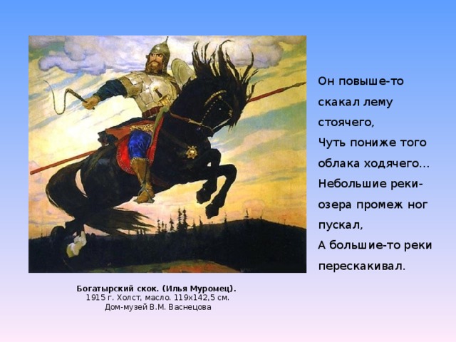 Он повыше-то скакал лему стоячего,  Чуть пониже того облака ходячего...  Небольшие реки-озера промеж ног пускал,  А большие-то реки перескакивал. Богатырский скок. (Илья Муромец).  1915 г. Холст, масло. 119х142,5 см.  Дом-музей В.М. Васнецова   