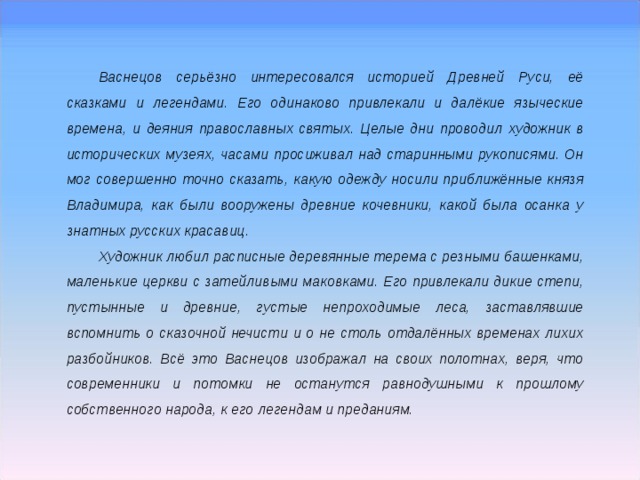 Васнецов серьёзно интересовался историей Древней Руси, её сказками и легендами. Его одинаково привлекали и далёкие языческие времена, и деяния православных святых. Целые дни проводил художник в исторических музеях, часами просиживал над старинными рукописями. Он мог совершенно точно сказать, какую одежду носили приближённые князя Владимира, как были вооружены древние кочевники, какой была осанка у знатных русских красавиц. Художник любил расписные деревянные терема с резными башенками, маленькие церкви с затейливыми маковками. Его привлекали дикие степи, пустынные и древние, густые непроходимые леса, заставлявшие вспомнить о сказочной нечисти и о не столь отдалённых временах лихих разбойников. Всё это Васнецов изображал на своих полотнах, веря, что современники и потомки не останутся равнодушными к прошлому собственного народа, к его легендам и преданиям. 