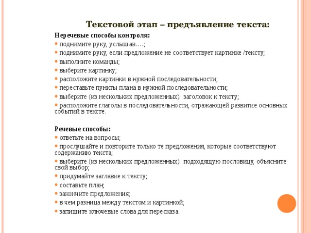 Текстовой этап – предъявление текста: Неречевые способы контроля: поднимите руку, услышав….; поднимите руку, если предложение не соответствует картинке /тексту; выполните команды; выберите картинку; расположите картинки в нужной последовательности; переставьте пункты плана в нужной последовательности; выберите (из нескольких предложенных) заголовок к тексту; расположите глаголы в последовательности, отражающей развитие основных событий в тексте.   Речевые способы: ответьте на вопросы; прослушайте и повторите только те предложения, которые соответствуют содержанию текста; выберите (из нескольких предложенных) подходящую пословицу, объясните свой выбор; придумайте заглавие к тексту; составьте план; закончите предложения; в чем разница между текстом и картинкой; запишите ключевые слова для пересказа.  