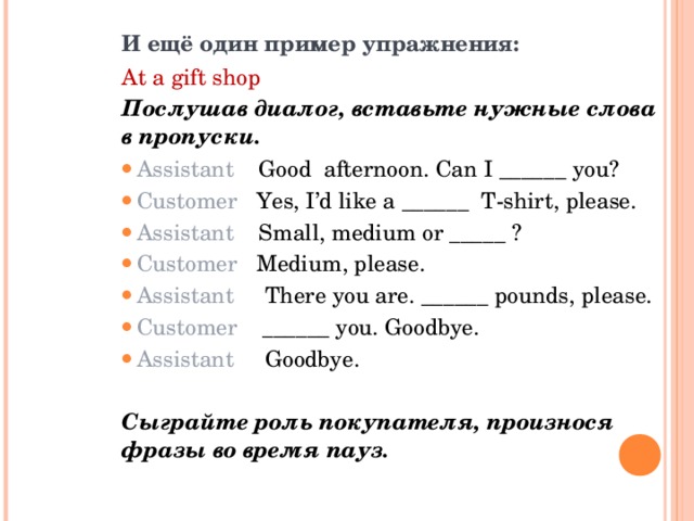 И ещё один пример упражнения: At a gift shop  Послушав диалог, вставьте нужные слова в пропуски. Assistant Good afternoon. Can I ______ you? Customer Yes, I’d like a ______ T-shirt, please. Assistant Small, medium or _____ ? Customer Medium, please. Assistant   There you are. ______ pounds, please. Customer ______ you. Goodbye. Assistant  Goodbye .  Сыграйте роль покупателя, произнося фразы во время пауз.  