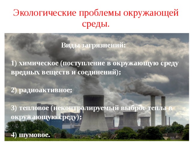 Экологические проблемы окружающей среды.  Виды загрязнений: 1) химическое (поступление в окружающую среду вредных веществ и соединений); 2) радиоактивное; 3) тепловое (неконтролируемый выброс тепла в окружающую среду); 4) шумовое. 