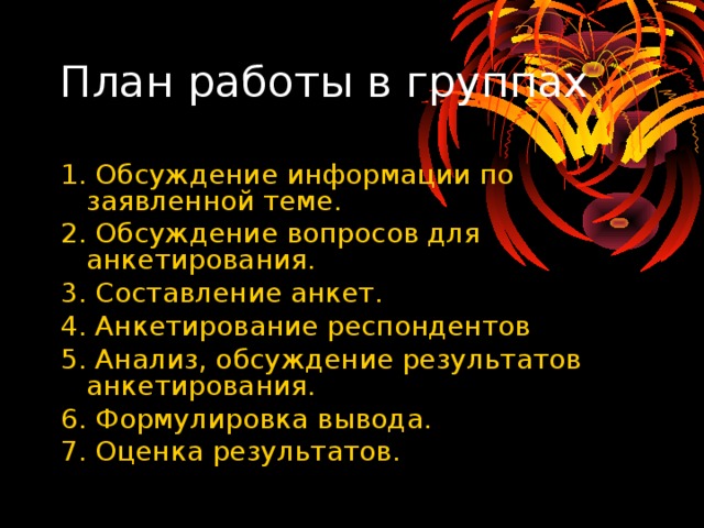 План работы в группах 1. Обсуждение информации по заявленной теме. 2. Обсуждение вопросов для анкетирования. 3. Составление анкет. 4. Анкетирование респондентов 5. Анализ, обсуждение результатов анкетирования. 6. Формулировка вывода. 7. Оценка результатов. 