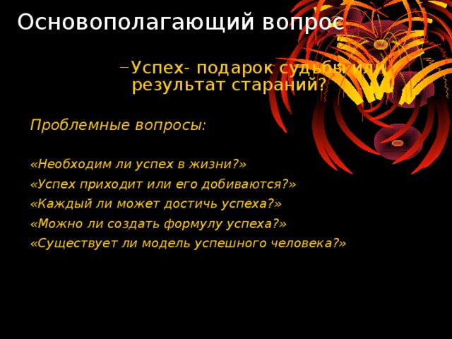 Основополагающий вопрос Успех- подарок судьбы или результат стараний? Успех- подарок судьбы или результат стараний? Успех- подарок судьбы или результат стараний? Успех- подарок судьбы или результат стараний? Успех- подарок судьбы или результат стараний? Проблемные вопросы:  «Необходим ли успех в жизни?» «Успех приходит или его добиваются?» «Каждый ли может достичь успеха?» «Можно ли создать формулу успеха?» «Существует ли модель успешного человека?»  