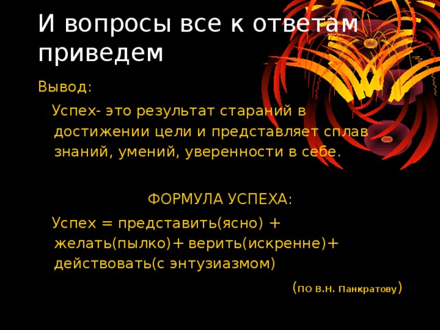 И вопросы все к ответам приведем    Вывод:  Успех- это результат стараний в достижении цели и представляет сплав знаний, умений, уверенности в себе. ФОРМУЛА УСПЕХА:  Успех = представить(ясно) + желать(пылко)+ верить(искренне)+ действовать(с энтузиазмом) ( ПО В.Н. Панкратову ) 