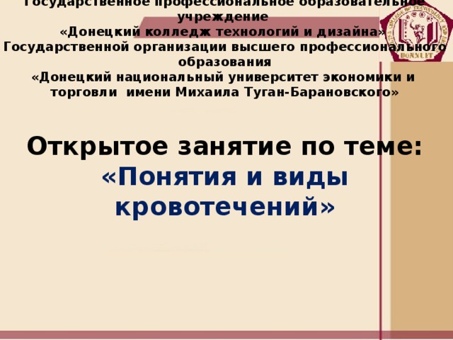 Государственное профессиональное образовательное учреждение  «Донецкий колледж технологий и дизайна»  Государственной организации высшего профессионального образования  «Донецкий национальный университет экономики и  торговли имени Михаила Туган-Барановского»     Открытое занятие по теме:  «Понятия и виды кровотечений»    