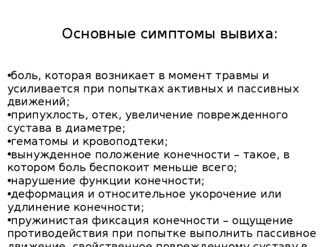 Основные симптомы вывиха:    боль, которая возникает в момент травмы и усиливается при попытках активных и пассивных движений; припухлость, отек, увеличение поврежденного сустава в диаметре; гематомы и кровоподтеки; вынужденное положение конечности – такое, в котором боль беспокоит меньше всего; нарушение функции конечности; деформация и относительное укорочение или удлинение конечности; пружинистая фиксация конечности – ощущение противодействия при попытке выполнить пассивное движение, свойственное поврежденному суставу в норме.     