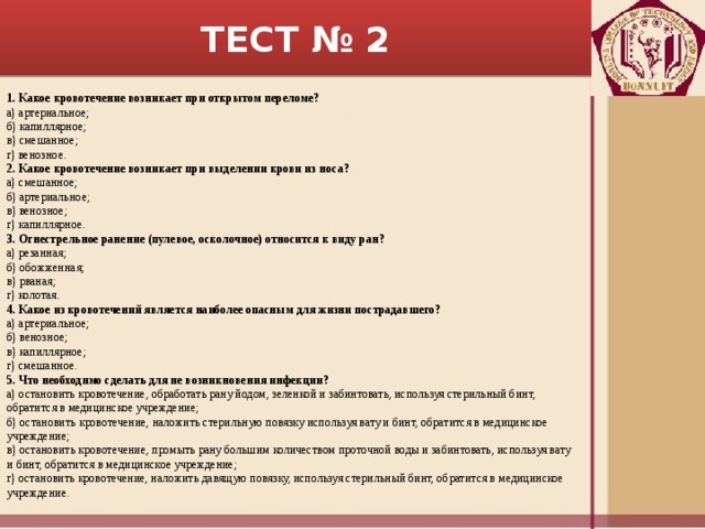 ТЕСТ № 2 1. Какое кровотечение возникает при открытом переломе? а) артериальное; б) капиллярное; в) смешанное; г) венозное. 2. Какое кровотечение возникает при выделении крови из носа? а) смешанное; б) артериальное; в) венозное; г) капиллярное. 3. Огнестрельное ранение (пулевое, осколочное) относится к виду ран? а) резанная; б) обожженная; в) рваная; г) колотая. 4. Какое из кровотечений является наиболее опасным для жизни пострадавшего? а) артериальное; б) венозное; в) капиллярное; г) смешанное. 5. Что необходимо сделать для не возникновения инфекции? а) остановить кровотечение, обработать рану йодом, зеленкой и забинтовать, используя стерильный бинт, обратится в медицинское учреждение; б) остановить кровотечение, наложить стерильную повязку используя вату и бинт, обратится в медицинское учреждение; в) остановить кровотечение, промыть рану большим количеством проточной воды и забинтовать, используя вату и бинт, обратится в медицинское учреждение; г) остановить кровотечение, наложить давящую повязку, используя стерильный бинт, обратится в медицинское учреждение. 