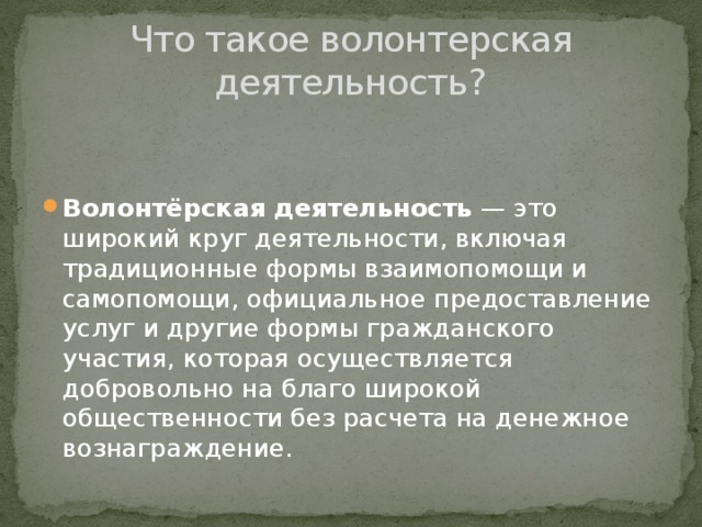 Что такое волонтерская деятельность?   Волонтёрская деятельность — это широкий круг деятельности, включая традиционные формы взаимопомощи и самопомощи, официальное предоставление услуг и другие формы гражданского участия, которая осуществляется добровольно на благо широкой общественности без расчета на денежное вознаграждение. 