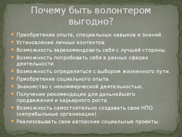 Почему быть волонтером выгодно? Приобретение опыта, специальных навыков и знаний. Установление личных контактов. Возможность зарекомендовать себя с лучшей стороны. Возможность попробовать себя в разных сферах деятельности. Возможность определиться с выбором жизненного пути. Приобретение социального опыта. Знакомство с некоммерческой деятельностью. Получение рекомендации для дальнейшего продвижения и карьерного роста. Возможность самостоятельно создавать свои НПО (неприбыльные организации). Реализовывать свои авторские социальные проекты. 