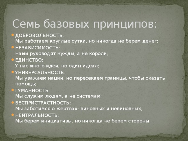 Семь базовых принципов: ДОБРОВОЛЬНОСТЬ:  Мы работаем круглые сутки, но никогда не берем денег; НЕЗАВИСИМОСТЬ:  Нами руководят нужды, а не короли; ЕДИНСТВО:  У нас много идей, но один идеал; УНИВЕРСАЛЬНОСТЬ:  Мы уважаем нации, но пересекаем границы, чтобы оказать помощь; ГУМАННОСТЬ:  Мы служим людям, а не системам; БЕСПРИСТРАСТНОСТЬ:  Мы заботимся о жертвах- виновных и невиновных; НЕЙТРАЛЬНОСТЬ:  Мы берем инициативы, но никогда не берем стороны 