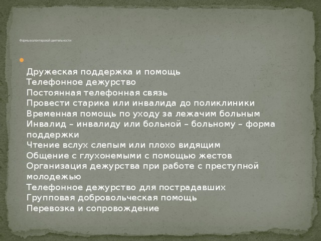          Формы волонтерской деятельности    Дружеская поддержка и помощь  Телефонное дежурство  Постоянная телефонная связь  Провести старика или инвалида до поликлиники  Временная помощь по уходу за лежачим больным  Инвалид – инвалиду или больной – больному – форма поддержки  Чтение вслух слепым или плохо видящим  Общение с глухонемыми с помощью жестов  Организация дежурства при работе с преступной молодежью  Телефонное дежурство для пострадавших  Групповая добровольческая помощь  Перевозка и сопровождение 