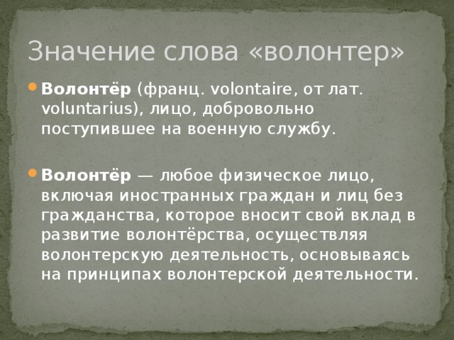 Значение слова «волонтер» Волонтёр (франц. volontaire, от лат. voluntarius), лицо, добровольно поступившее на военную службу. Волонтёр — любое физическое лицо, включая иностранных граждан и лиц без гражданства, которое вносит свой вклад в развитие волонтёрства, осуществляя волонтерскую деятельность, основываясь на принципах волонтерской деятельности. 