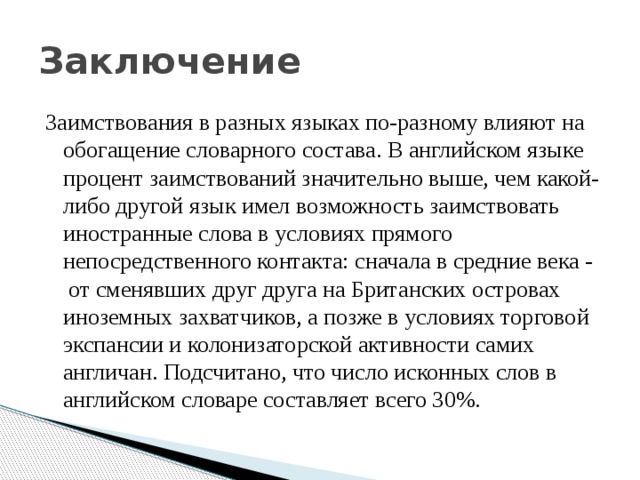 Заключение Заимствования в разных языках по-разному влияют на обогащение словарного состава. В английском языке процент заимствований значительно выше, чем какой-либо другой язык имел возможность заимствовать иностранные слова в условиях прямого непосредственного контакта: сначала в средние века -  от сменявших друг друга на Британских островах иноземных захватчиков, а позже в условиях торговой экспансии и колонизаторской активности самих англичан. Подсчитано, что число исконных слов в английском словаре составляет всего 30%. 