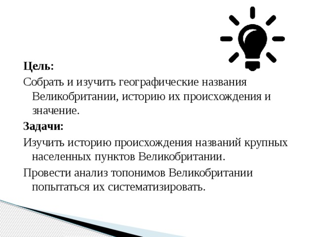 Цель: Собрать и изучить географические названия Великобритании, историю их происхождения и значение. Задачи: Изучить историю происхождения названий крупных населенных пунктов Великобритании. Провести анализ топонимов Великобритании попытаться их систематизировать. 