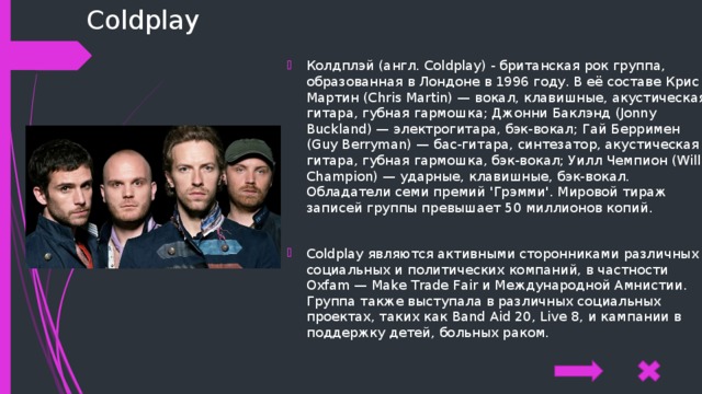 Coldplay Колдплэй (англ. Coldplay) - британская рок группа, образованная в Лондоне в 1996 году. В её составе Крис Мартин (Chris Martin) — вокал, клавишные, акустическая гитара, губная гармошка; Джонни Баклэнд (Jonny Buckland) — электрогитара, бэк-вокал; Гай Берримен (Guy Berryman) — бас-гитара, синтезатор, акустическая гитара, губная гармошка, бэк-вокал; Уилл Чемпион (Will Champion) — ударные, клавишные, бэк-вокал. Обладатели семи премий 'Грэмми'. Мировой тираж записей группы превышает 50 миллионов копий. Coldplay являются активными сторонниками различных социальных и политических компаний, в частности Oxfam — Make Trade Fair и Международной Амнистии. Группа также выступала в различных социальных проектах, таких как Band Aid 20, Live 8, и кампании в поддержку детей, больных раком. 