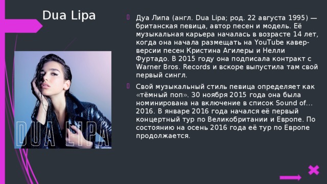 Dua Lipa Дуа Липа (англ. Dua Lipa; род. 22 августа 1995) — британская певица, автор песен и модель. Её музыкальная карьера началась в возрасте 14 лет, когда она начала размещать на YouTube кавер-версии песен Кристина Агилеры и Нелли Фуртадо. В 2015 году она подписала контракт с Warner Bros. Records и вскоре выпустила там свой первый сингл. Свой музыкальный стиль певица определяет как «тёмный поп». 30 ноября 2015 года она была номинирована на включение в список Sound of…2016. В январе 2016 года начался её первый концертный тур по Великобритании и Европе. По состоянию на осень 2016 года её тур по Европе продолжается. 