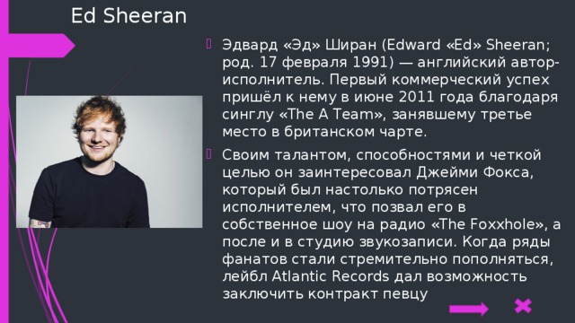 Ed Sheeran Эдвард «Эд» Ширан (Edward «Ed» Sheeran; род. 17 февраля 1991) — английский автор-исполнитель. Первый коммерческий успех пришёл к нему в июне 2011 года благодаря синглу «The A Team», занявшему третье место в британском чарте. Своим талантом, способностями и четкой целью он заинтересовал Джейми Фокса, который был настолько потрясен исполнителем, что позвал его в собственное шоу на радио «The Foxxhole», а после и в студию звукозаписи. Когда ряды фанатов стали стремительно пополняться, лейбл Atlantic Records дал возможность заключить контракт певцу 