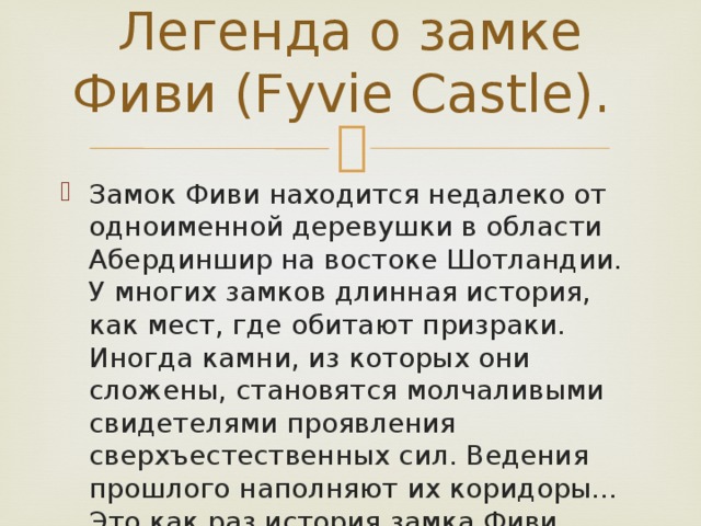    Легенда о замке Фиви (Fyvie Castle). Замок Фиви находится недалеко от одноименной деревушки в области Абердиншир на востоке Шотландии. У многих замков длинная история, как мест, где обитают призраки. Иногда камни, из которых они сложены, становятся молчаливыми свидетелями проявления сверхъестественных сил. Ведения прошлого наполняют их коридоры… Это как раз история замка Фиви. 