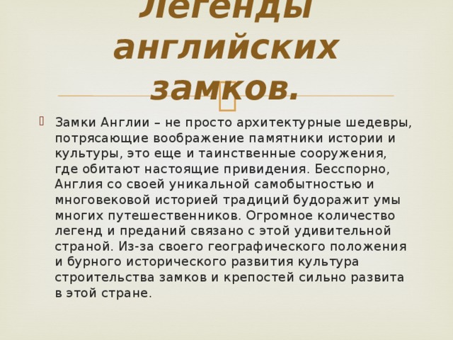 Легенды английских замков.   Замки Англии – не просто архитектурные шедевры, потрясающие воображение памятники истории и культуры, это еще и таинственные сооружения, где обитают настоящие привидения. Бесспорно, Англия со своей уникальной самобытностью и многовековой историей традиций будоражит умы многих путешественников. Огромное количество легенд и преданий связано с этой удивительной страной. Из-за своего географического положения и бурного исторического развития культура строительства замков и крепостей сильно развита в этой стране. 