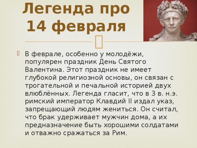 Легенда про 14 февраля   В феврале, особенно у молодёжи, популярен праздник День Святого Валентина. Этот праздник не имеет глубокой религиозной основы, он связан с трогательной и печальной историей двух влюблённых. Легенда гласит, что в 3 в. н.э. римский император Клавдий II издал указ, запрещающий людям жениться. Он считал, что брак удерживает мужчин дома, а их предназначение быть хорошими солдатами и отважно сражаться за Рим. 