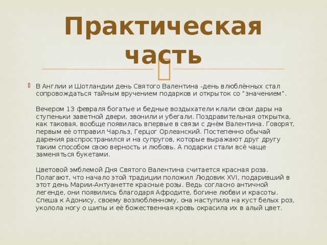 Практическая часть В Англии и Шотландии день Святого Валентина -день влюблённых стал сопровождаться тайным вручением подарков и открыток со “значением”.   Вечером 13 февраля богатые и бедные воздыхатели клали свои дары на ступеньки заветной двери, звонили и убегали. Поздравительная открытка, как таковая, вообще появилась впервые в связи с днём Валентина. Говорят, первым её отправил Чарльз, Герцог Орлеанский. Постепенно обычай дарения распространился и на супругов, которые выражают друг другу таким способом свою верность и любовь. А подарки стали всё чаще заменяться букетами.   Цветовой эмблемой Дня Святого Валентина считается красная роза. Полагают, что начало этой традиции положил Людовик XVI, подаривший в этот день Марии-Антуанетте красные розы. Ведь согласно античной легенде, они появились благодаря Афродите, богине любви и красоты. Спеша к Адонису, своему возлюбленному, она наступила на куст белых роз, уколола ногу о шипы и её божественная кровь окрасила их в алый цвет. 