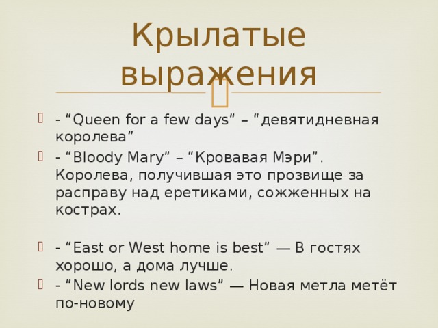 Крылатые выражения - “Queen for a few days” – “девятидневная королева” - “Bloody Mary” – “Кровавая Мэри”. Королева, получившая это прозвище за расправу над еретиками, сожженных на кострах.   - “East or West home is best” — В гостях хорошо, а дома лучше. - “New lords new laws” — Новая метла метёт по-новому 