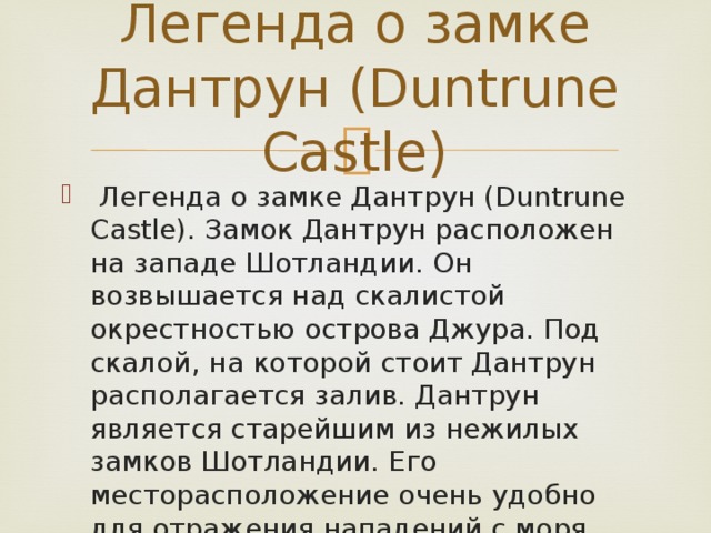 Легенда о замке Дантрун (Duntrunе Castle)  Легенда о замке Дантрун (Duntrunе Castle). Замок Дантрун расположен на западе Шотландии. Он возвышается над скалистой окрестностью острова Джура. Под скалой, на которой стоит Дантрун располагается залив. Дантрун является старейшим из нежилых замков Шотландии. Его месторасположение очень удобно для отражения нападений с моря . 