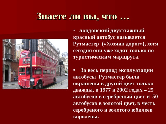 Знаете ли вы, что …  лондонский двухэтажный красный автобус называется Рутмастер («Хозяин дорог»), хотя сегодня они уже ходят только по туристическим маршрута.   За весь период эксплуатации автобусы Рутмастер были окрашены в другой цвет только дважды, в 1977 и 2002 годах – 25 автобусов в серебреный цвет и 50 автобусов в золотой цвет, в честь серебреного и золотого юбилеев королевы. 