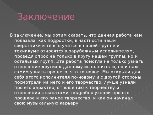 Заключение В заключение, мы хотим сказать, что данная работа нам показала, как подростки, в частности наши сверстники и те кто учатся в нашей группе и техникуме относятся к зарубежным исполнителям, проведя опрос не только в кругу нашей группы, но и остальных групп. Эта работа помогла не только узнать отношение других к данному исполнителю, но и нам самим узнать про него, что-то новое. Мы открыли для себя этого исполнителя по-новому и с другой стороны посмотрели на него и его творчество, лучше узнали про его характер, отношению к творчеству и отношения с фанатами, подробно узнали про его прошлое и его ранее творчество, и как он начинал свою музыкальную карьеру. 