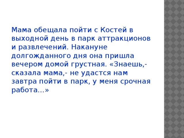 Мама обещала пойти с Костей в выходной день в парк аттракционов и развлечений. Накануне долгожданного дня она пришла вечером домой грустная. «Знаешь,- сказала мама,- не удастся нам завтра пойти в парк, у меня срочная работа…» 