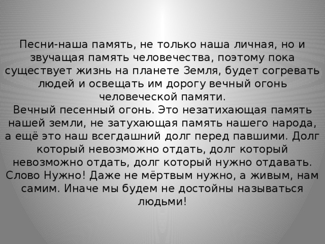 Песни-наша память, не только наша личная, но и звучащая память человечества, поэтому пока существует жизнь на планете Земля, будет согревать людей и освещать им дорогу вечный огонь человеческой памяти.  Вечный песенный огонь. Это незатихающая память нашей земли, не затухающая память нашего народа, а ещё это наш всегдашний долг перед павшими. Долг который невозможно отдать, долг который невозможно отдать, долг который нужно отдавать. Слово Нужно! Даже не мёртвым нужно, а живым, нам самим. Иначе мы будем не достойны называться людьми! 