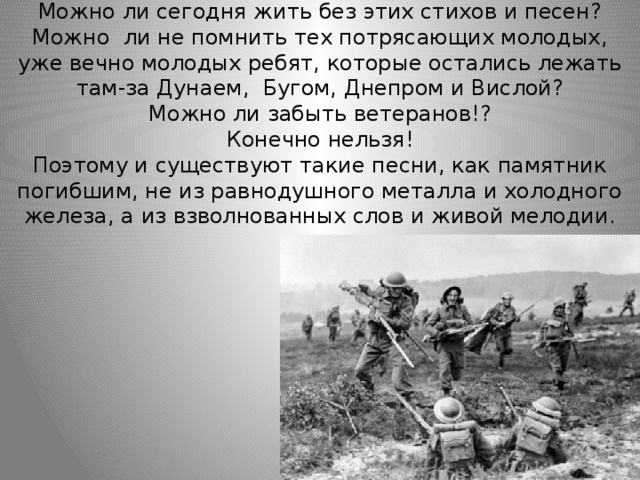 Можно ли сегодня жить без этих стихов и песен?  Можно ли не помнить тех потрясающих молодых, уже вечно молодых ребят, которые остались лежать там-за Дунаем, Бугом, Днепром и Вислой?  Можно ли забыть ветеранов!?  Конечно нельзя!  Поэтому и существуют такие песни, как памятник погибшим, не из равнодушного металла и холодного железа, а из взволнованных слов и живой мелодии. 