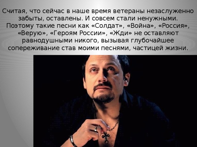 Считая, что сейчас в наше время ветераны незаслуженно забыты, оставлены. И совсем стали ненужными.  Поэтому такие песни как «Солдат», «Война», «Россия», «Верую», «Героям России», «Жди» не оставляют равнодушными никого, вызывая глубочайшее сопереживание став моими песнями, частицей жизни. 