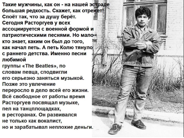 Такие мужчины, как он - на нашей эстраде  большая редкость. Скажет, как отрежет!  Споёт так, что за душу берёт.  Сегодня Расторгуев у всех  ассоциируется с военной формой и  патриотическими песнями. Но мало  кто знает, каким он был до того,  как начал петь. А петь Колю тянуло  с раннего детства. Именно песни  любимой  группы «The Beatles», по  словам певца, сподвигли  его серьезно заняться музыкой.  Позже это увлечение  переросло в дело всей его жизни.  Всё свободное от работы время  Расторгуев посвящал музыке,  пел на танцплощадках,  в ресторанах. Он развивался  не только как вокалист,  но и зарабатывал неплохие деньги.    