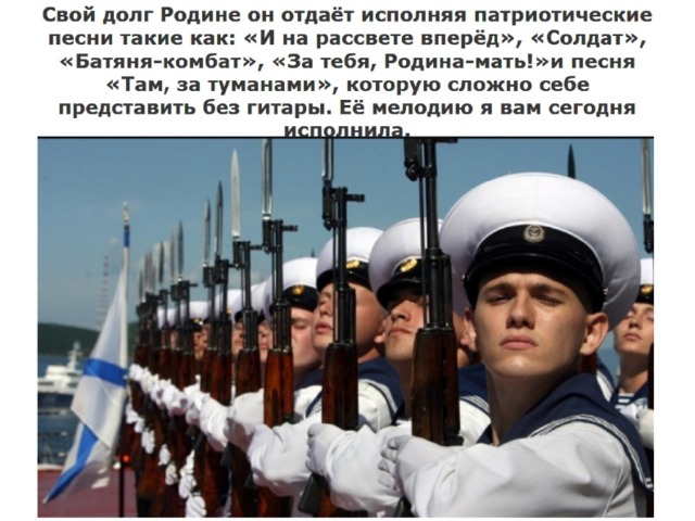 Свой долг Родине он отдаёт исполняя патриотические песни такие как: «И на рассвете вперёд», «Солдат», «Батяня-комбат», «За тебя, Родина-мать!»и песня «Там, за туманами», которую сложно себе представить без гитары. Её мелодию я вам сегодня исполнила. 