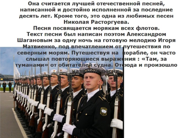 Она считается лучшей отечественной песней, написанной и достойно исполненной за последние десять лет. Кроме того, это одна из любимых песен Николая Расторгуева.  Песня посвящается морякам всех флотов.  Текст песни был написан поэтом Александром Шагановым за одну ночь на готовую мелодию Игоря Матвиенко, под впечатлением от путешествия по северным морям. Путешествуя на корабле, он часто слышал повторяющиеся выражения : «Там, за туманами» от обитателей судна. Отсюда и произошло название песни. 