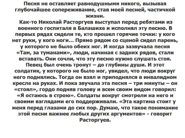 Песня не оставляет равнодушными никого, вызывая глубочайшее сопереживание, став моей песней, частичкой жизни.  Как-то Николай Расторгуев выступал перед ребятами из военного госпиталя в Балашихе и исполнял эту песню. В первых рядах сидели те, кто прошел горячие точки: у кого нет руки, у кого ноги… Прямо рядом со сценой сидел парень, у которого не было обеих ног. И когда зазвучала песня «Там, за туманами», люди, начиная с задних рядов, стали вставать. Они сочли, что эту песню нужно слушать стоя. Певец был очень тронут – до глубины души. И этот солдатик, у которого не было ног, увидел, что люди вокруг него поднялись. Тогда он взял и приподнялся в инвалидном кресле на руках. И пока звучала эта песня – три минуты – он «стоял», гордо подняв голову и всем своим видом говорил: «Я остаюсь в строю». Солдаты вокруг смотрели на него и своими взглядами его поддерживали. «Эта картина стоит у меня перед глазами до сих пор. Думаю, что такое понимание этой песни важнее любых других аргументов» - говорит Расторгуев. 