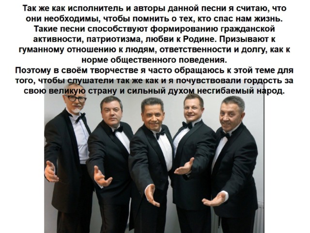 Так же как исполнитель и авторы данной песни я считаю, что они необходимы, чтобы помнить о тех, кто спас нам жизнь. Такие песни способствуют формированию гражданской активности, патриотизма, любви к Родине. Призывают к гуманному отношению к людям, ответственности и долгу, как к норме общественного поведения.  Поэтому в своём творчестве я часто обращаюсь к этой теме для того, чтобы слушатели так же как и я почувствовали гордость за свою великую страну и сильный духом несгибаемый народ. 