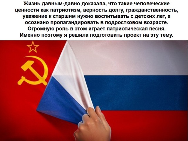 Жизнь давным-давно доказала, что такие человеческие ценности как патриотизм, верность долгу, гражданственность, уважение к старшим нужно воспитывать с детских лет, а осознано пропагандировать в подростковом возрасте. Огромную роль в этом играет патриотическая песня.  Именно поэтому я решила подготовить проект на эту тему. 