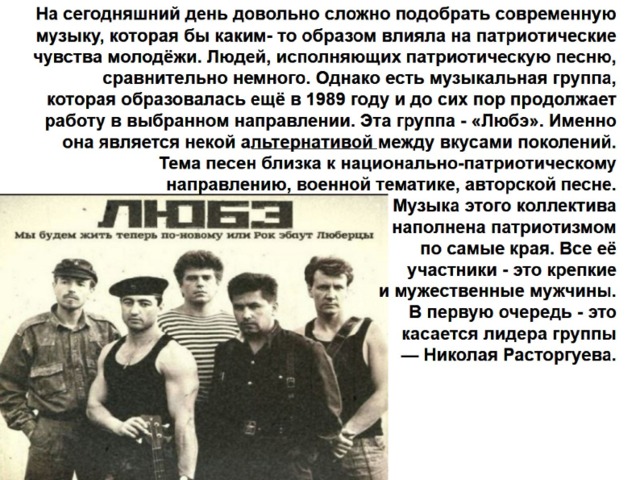 На сегодняшний день довольно сложно подобрать современную музыку, которая бы каким- то образом влияла на патриотические чувства молодёжи. Людей, исполняющих патриотическую песню, сравнительно немного. Однако есть музыкальная группа, которая образовалась ещё в 1989 году и до сих пор продолжает работу в выбранном направлении. Эта группа - «Любэ». Именно она является некой альтернативой между вкусами поколений. Тема песен близка к национально-патриотическому направлению, военной тематике, авторской песне.  Музыка этого коллектива  наполнена патриотизмом  по самые края. Все её  участники - это крепкие  и мужественные мужчины.  В первую очередь - это  касается лидера группы  — Николая Расторгуева.   