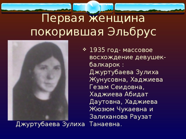 Первая женщина покорившая Эльбрус 1935 год- массовое восхождение девушек-балкарок : Джуртубаева Зулиха Жунусовна, Хаджиева Гезам Сеидовна, Хаджиева Абидат Даутовна, Хаджиева Жюзюм Чукаевна и Залиханова Раузат Танаевна. Джуртубаева Зулиха 