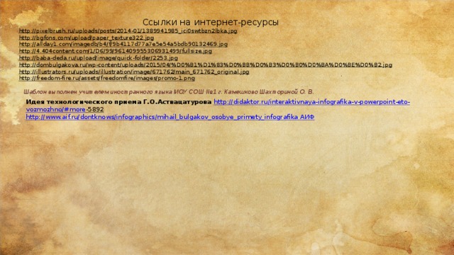 Ссылки на интернет-ресурсы http://pixelbrush.ru/uploads/posts/2014-01/1389941985_ici0swtbzn2lbka.jpg  http://bgfons.com/upload/paper_texture322.jpg  http://allday1.com/imagedb/b4/f/9b4117d77a7e5e54a5bdb90132469.jpg  http://4.404content.com/1/D6/99/961409955306931499/fullsize.jpg  http://baba-deda.ru/upload/image/quick-folder/2253.jpg  http://dombulgakova.ru/wp-content/uploads/2015/04/%D0%B1%D1%83%D0%BB%D0%B3%D0%B0%D0%BA%D0%BE%D0%B2.jpg  http://illustrators.ru/uploads/illustration/image/671762/main_671762_original.jpg  http://freedom-fire.ru/assets/freedomfire/images/promo-1.png  Шаблон выполнен учителем иностранного языка МОУ СОШ №1 г. Камешково Шахториной О. В. Идея технологического приема Г.О.Аствацатурова http :// didaktor . ru / interaktivnaya - infografika - v - powerpoint - eto - vozmozhno /# more -5892  http://www.aif.ru/dontknows/infographics/mihail_bulgakov_osobye_primety_infografika АИФ  