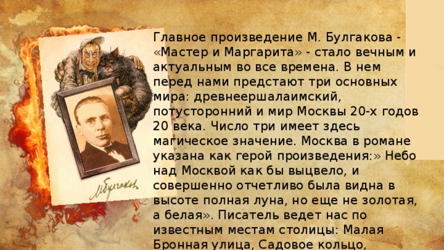 Главное произведение М. Булгакова - «Мастер и Маргарита» - стало вечным и актуальным во все времена. В нем перед нами предстают три основных мира: древнеершалаимский, потусторонний и мир Москвы 20-х годов 20 века. Число три имеет здесь магическое значение. Москва в романе указана как герой произведения:» Небо над Москвой как бы выцвело, и совершенно отчетливо была видна в высоте полная луна, но еще не золотая, а белая». Писатель ведет нас по известным местам столицы: Малая Бронная улица, Садовое кольцо, Патриаршие пруды… 