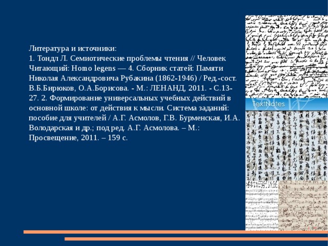 Литература и источники: 1. Тондл Л. Семиотические проблемы чтения // Человек Читающий: Homo legens — 4. Сборник статей: Памяти Николая Александровича Рубакина (1862-1946) / Ред.-сост. В.Б.Бирюков, О.А.Борисова. - М.: ЛЕНАНД, 2011. - С.13-27. 2. Формирование универсальных учебных действий в основной школе: от действия к мысли. Система заданий: пособие для учителей / А.Г. Асмолов, Г.В. Бурменская, И.А. Володарская и др.; под ред. А.Г. Асмолова. – М.: Просвещение, 2011. – 159 с. 