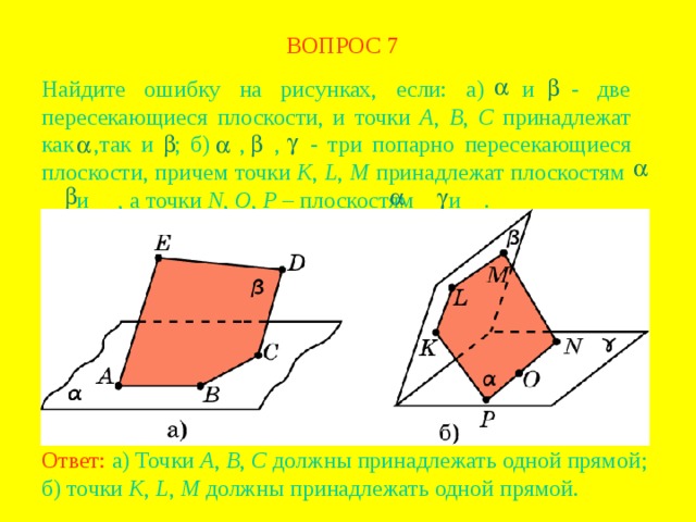 ВОПРОС  7 Найдите ошибку на рисунках, если: а) и - две пересекающиеся плоскости, и точки A , B , C принадлежат как  ,так и  ; б)  ,  ,  - три попарно пересекающиеся плоскости, причем точки K , L , M принадлежат плоскостям    и  , а точки N , O , P – плоскостям  и  . В режиме слайдов ответ появляется после кликанья мышкой Ответ: а) Точки A , B , C  должны принадлежать одной прямой; б) точки K , L , M должны принадлежать одной прямой.  