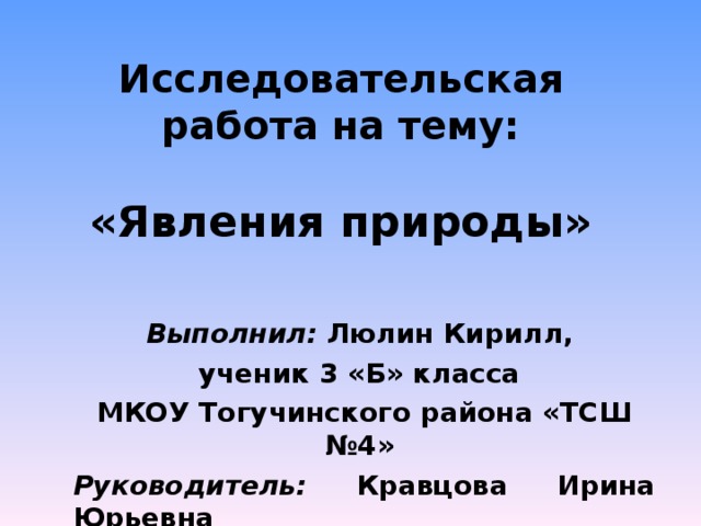 Исследовательская работа на тему:   «Явления природы» Выполнил: Люлин Кирилл, ученик 3 «Б» класса МКОУ Тогучинского района «ТСШ №4» Руководитель: Кравцова Ирина Юрьевна 