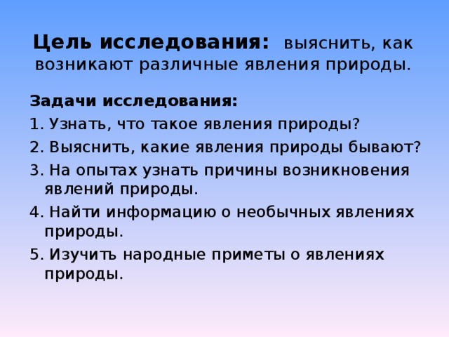 Цель исследования: выяснить, как возникают различные явления природы. Задачи исследования: 1. Узнать, что такое явления природы? 2. Выяснить, какие явления природы бывают? 3. На опытах узнать причины возникновения явлений природы. 4. Найти информацию о необычных явлениях природы. 5. Изучить народные приметы о явлениях природы. 